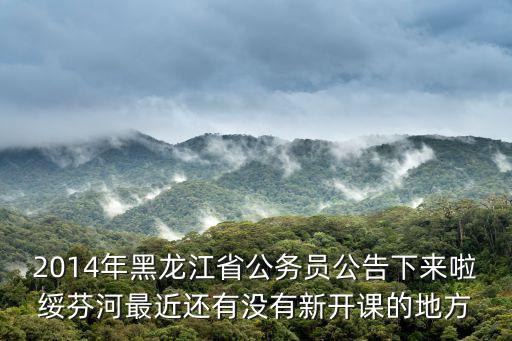 2014年黑龍江省公務員公告下來啦綏芬河最近還有沒有新開課的地方