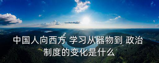 中國人向西方 學習從器物到 政治 制度的變化是什么
