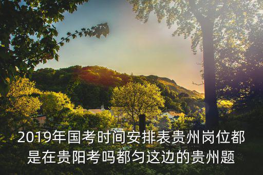 2019年國考時間安排表貴州崗位都是在貴陽考嗎都勻這邊的貴州題
