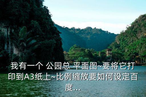 我有一個 公園總 平面圖~要將它打印到A3紙上~比例縮放要如何設定百度...