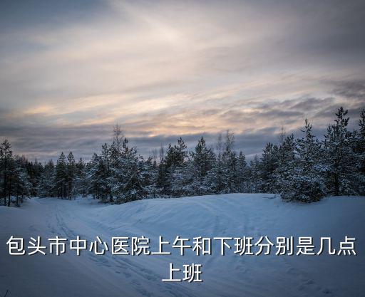 包頭市中心醫院上午和下班分別是幾點上班