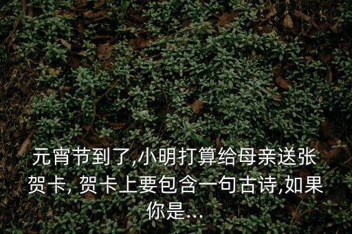  元宵節到了,小明打算給母親送張 賀卡, 賀卡上要包含一句古詩,如果你是...