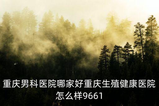 重慶男科醫院哪家好重慶生殖健康醫院怎么樣9661