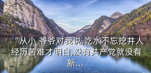 “從小 爺爺對(duì)我說,吃水不忘挖井人,經(jīng)歷苦難才明白,沒有共產(chǎn)黨就沒有新...