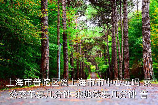 上海市普陀區離上海市市中心遠嗎 乘公交車要幾分鐘 乘地鐵要幾分鐘 普