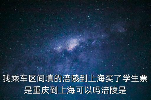 我乘車區間填的涪陵到上海買了學生票是重慶到上海可以嗎涪陵是