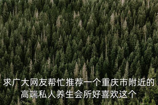 重慶市私人會(huì)所地址，求廣大網(wǎng)友幫忙推薦一個(gè)重慶市附近的高端私人養(yǎng)生會(huì)所好喜歡這個(gè)