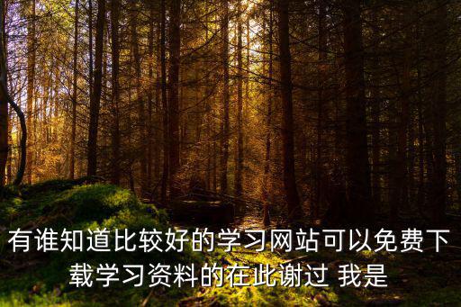 有誰知道比較好的學(xué)習(xí)網(wǎng)站可以免費下載學(xué)習(xí)資料的在此謝過 我是