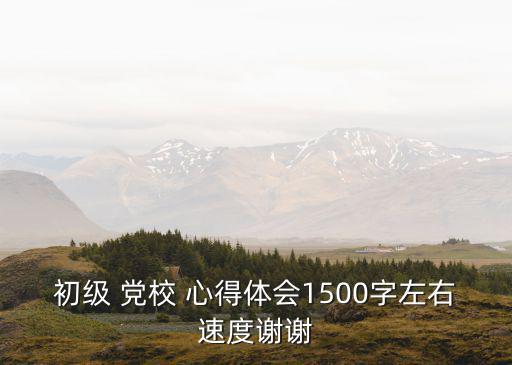 初級 黨校 心得體會1500字左右速度謝謝