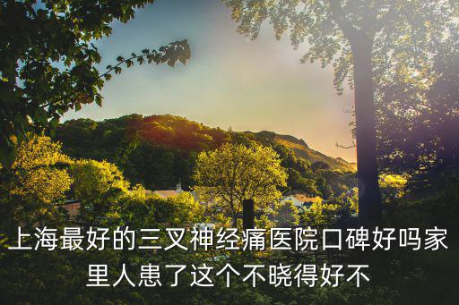 上海最好的三叉神經痛醫院口碑好嗎家里人患了這個不曉得好不