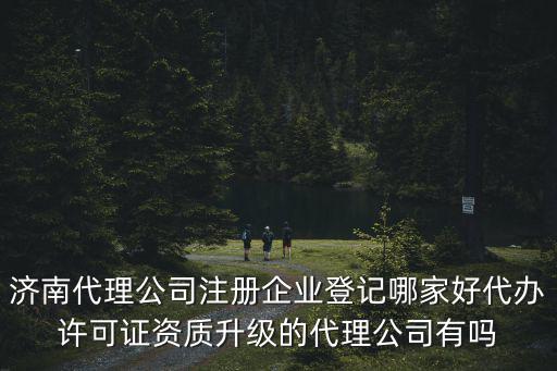 濟南代理公司注冊企業登記哪家好代辦許可證資質升級的代理公司有嗎