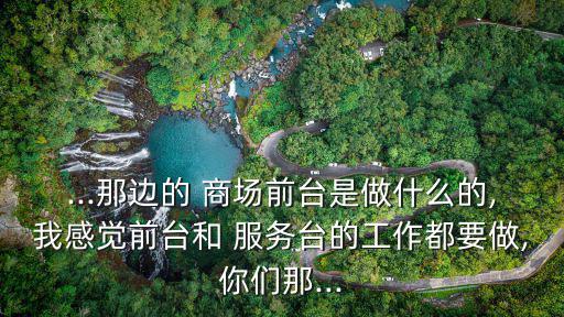 ...那邊的 商場前臺是做什么的,我感覺前臺和 服務臺的工作都要做,你們那...