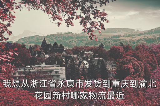 永康市到重慶市渝北區的物流，我想從浙江省永康市發貨到重慶到渝北花園新村哪家物流最近