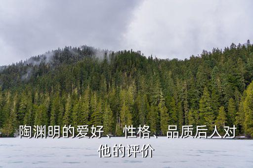  陶淵明的愛好、 性格、品質后人對他的評價