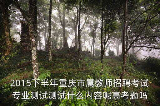 2015下半年重慶市屬教師招聘考試專業測試測試什么內容呢高考題嗎