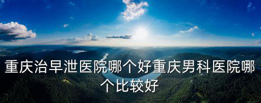 重慶治早泄醫(yī)院哪個好重慶男科醫(yī)院哪個比較好