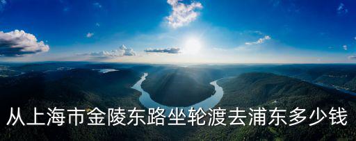 從上海市金陵?yáng)|路坐輪渡去浦東多少錢