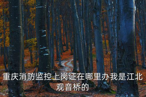 重慶消防監控上崗證在哪里辦我是江北觀音橋的