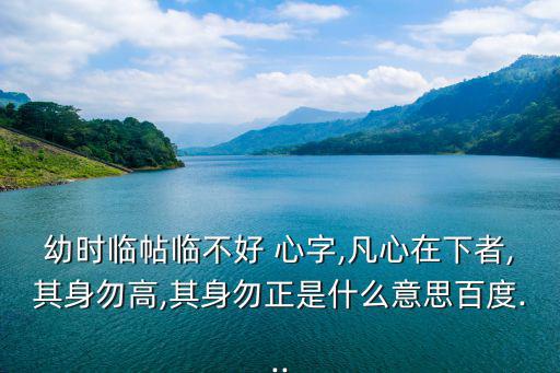 幼時臨帖臨不好 心字,凡心在下者,其身勿高,其身勿正是什么意思百度...