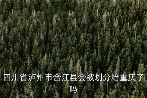 瀘州會(huì)規(guī)劃到重慶市嗎，四川省瀘州市合江縣會(huì)被劃分給重慶了嗎
