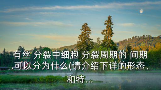 有絲 分裂中細胞 分裂周期的 間期,可以分為什么(請介紹下詳的形態、和特...