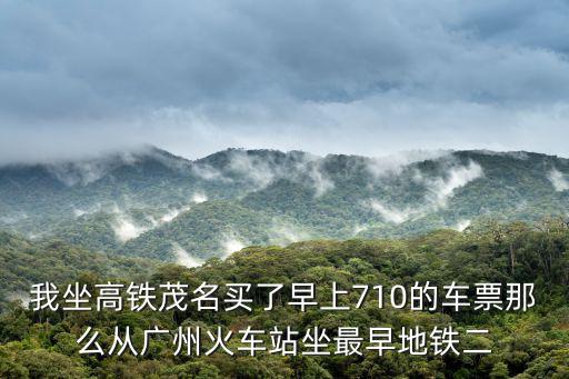 我坐高鐵茂名買了早上710的車票那么從廣州火車站坐最早地鐵二
