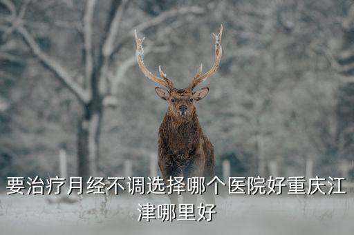 要治療月經不調選擇哪個醫院好重慶江津哪里好