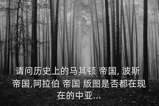 請問歷史上的馬其頓 帝國, 波斯 帝國,阿拉伯 帝國 版圖是否都在現(xiàn)在的中亞...