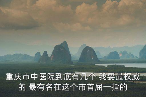 重慶市中醫院到底有幾個 我要最權威的 最有名在這個市首屈一指的