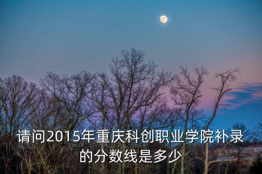 請問2015年重慶科創(chuàng)職業(yè)學(xué)院補(bǔ)錄的分?jǐn)?shù)線是多少