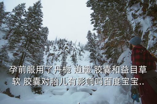 孕前服用了丹梔 逍遙 膠囊和益目草軟 膠囊對胎兒有影響嗎百度寶寶...
