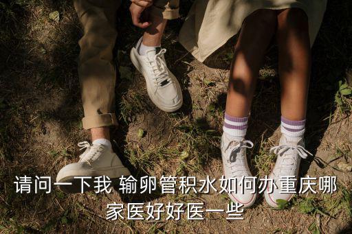 重慶市積水點(diǎn)數(shù)目，請(qǐng)問一下我 輸卵管積水如何辦重慶哪家醫(yī)好好醫(yī)一些