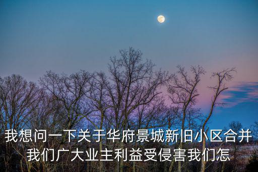 我想問一下關于華府景城新舊小區合并我們廣大業主利益受侵害我們怎