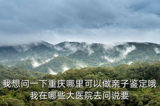 我想問一下重慶哪里可以做親子鑒定哦我在哪些大醫院去問說要