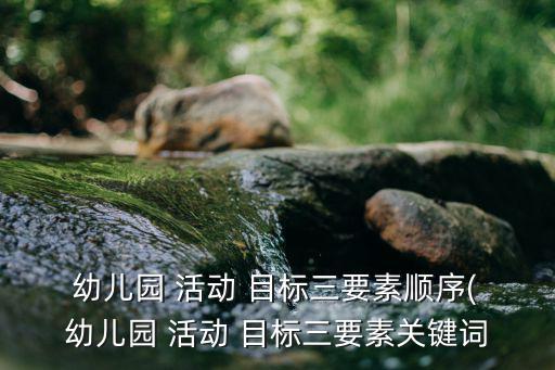  幼兒園 活動(dòng) 目標(biāo)三要素順序( 幼兒園 活動(dòng) 目標(biāo)三要素關(guān)鍵詞