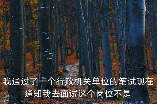 我通過(guò)了一個(gè)行政機(jī)關(guān)單位的筆試現(xiàn)在通知我去面試這個(gè)崗位不是