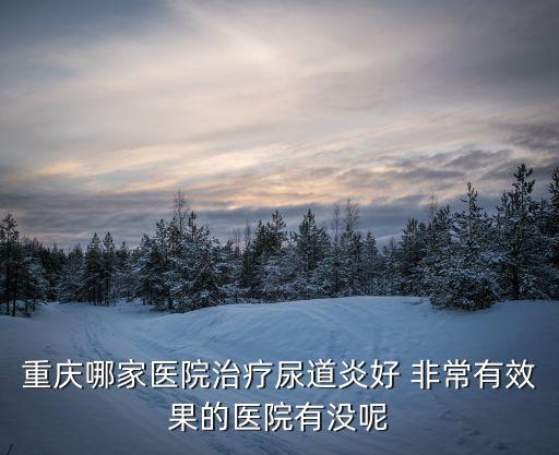 重慶市最好的尿道炎專科，重慶上哪治療尿道炎好 有點受不了的樣子了