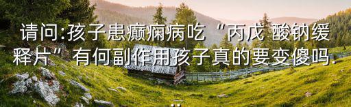 請問:孩子患癲癇病吃“丙戊 酸鈉緩釋片”有何副作用孩子真的要變傻嗎...