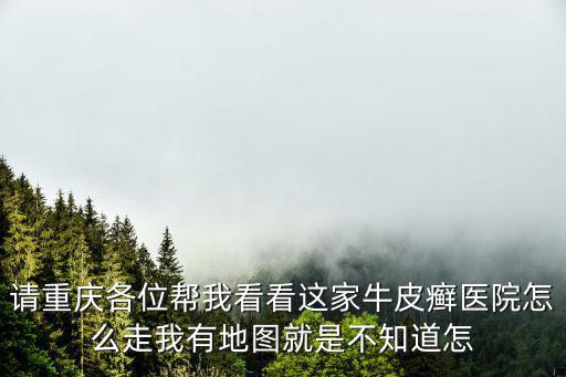 請重慶各位幫我看看這家牛皮癬醫院怎么走我有地圖就是不知道怎