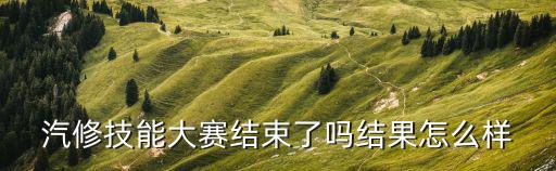汽修技能大賽結(jié)束了嗎結(jié)果怎么樣