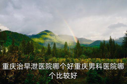 重慶治早泄醫院哪個好重慶男科醫院哪個比較好