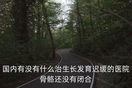 國內有沒有什么治生長發育遲緩的醫院骨骼還沒有閉合