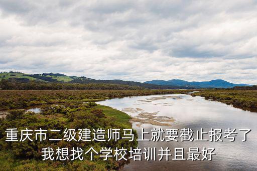 重慶市二級建造師馬上就要截止報考了我想找個學校培訓并且最好