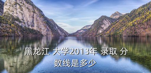  黑龍江 大學(xué)2013年 錄取 分?jǐn)?shù)線是多少