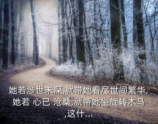 她若涉世未深,就帶她看盡世間繁華,她若 心已 滄桑,就帶她坐旋轉(zhuǎn)木馬,這什...