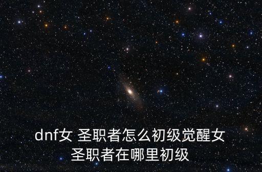  dnf女 圣職者怎么初級覺醒女 圣職者在哪里初級