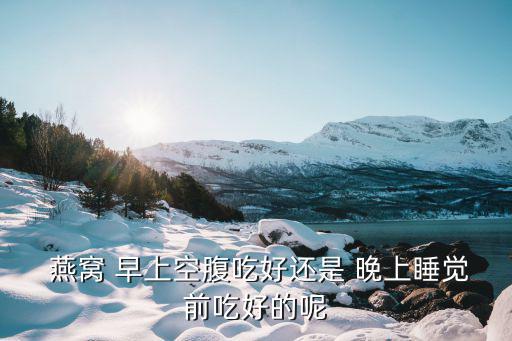  燕窩 早上空腹吃好還是 晚上睡覺(jué)前吃好的呢
