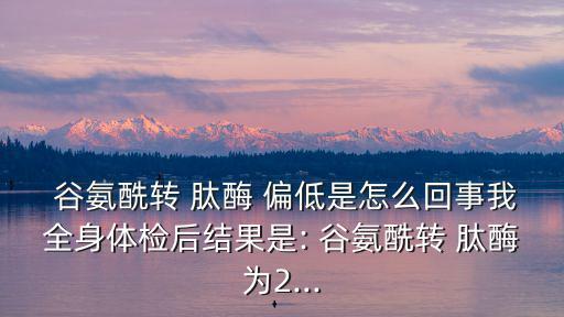 谷氨酰轉(zhuǎn)肽酶偏低是什么意思,多種因素可導(dǎo)致谷氨酰轉(zhuǎn)肽酶偏低