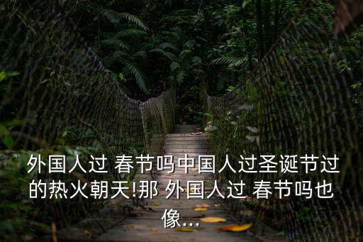  外國人過 春節嗎中國人過圣誕節過的熱火朝天!那 外國人過 春節嗎也像...