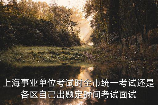 上海事業單位考試時全市統一考試還是各區自己出題定時間考試面試